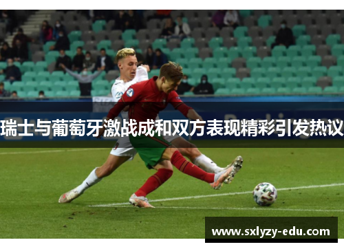 瑞士与葡萄牙激战成和双方表现精彩引发热议